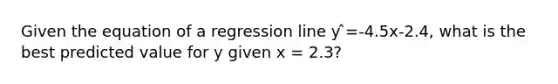 Given the equation of a regression line y ̂=-4.5x-2.4, what is the best predicted value for y given x = 2.3?