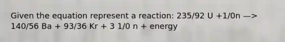 Given the equation represent a reaction: 235/92 U +1/0n —> 140/56 Ba + 93/36 Kr + 3 1/0 n + energy