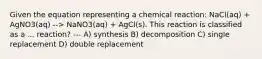 Given the equation representing a chemical reaction: NaCl(aq) + AgNO3(aq) --> NaNO3(aq) + AgCl(s). This reaction is classified as a ... reaction? --- A) synthesis B) decomposition C) single replacement D) double replacement