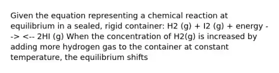 Given the equation representing a chemical reaction at equilibrium in a sealed, rigid container: H2 (g) + I2 (g) + energy --> <-- 2HI (g) When the concentration of H2(g) is increased by adding more hydrogen gas to the container at constant temperature, the equilibrium shifts