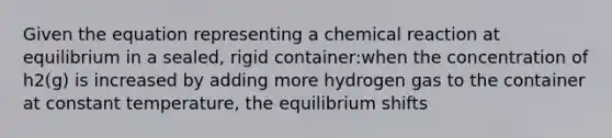 Given the equation representing a chemical reaction at equilibrium in a sealed, rigid container:when the concentration of h2(g) is increased by adding more hydrogen gas to the container at constant temperature, the equilibrium shifts