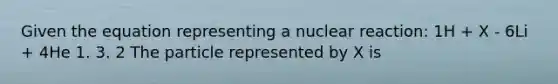 Given the equation representing a nuclear reaction: 1H + X - 6Li + 4He 1. 3. 2 The particle represented by X is