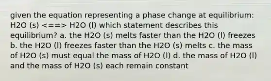 given the equation representing a phase change at equilibrium: H2O (s) H2O (l) which statement describes this equilibrium? a. the H2O (s) melts faster than the H2O (l) freezes b. the H2O (l) freezes faster than the H2O (s) melts c. the mass of H2O (s) must equal the mass of H2O (l) d. the mass of H2O (l) and the mass of H2O (s) each remain constant