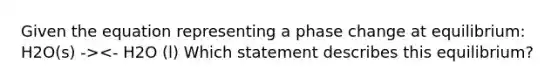 Given the equation representing a phase change at equilibrium: H2O(s) -><- H2O (l) Which statement describes this equilibrium?