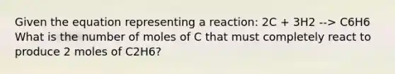 Given the equation representing a reaction: 2C + 3H2 --> C6H6 What is the number of moles of C that must completely react to produce 2 moles of C2H6?