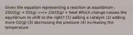 Given the equation representing a reaction at equilibrium : 2SO2(g) + O2(g) ==> 2SO3(g) + heat Which change causes the equilibrium to shift to the right? (1) adding a catalyst (2) adding more O2(g) (3) decreasing the pressure (4) increasing the temperature