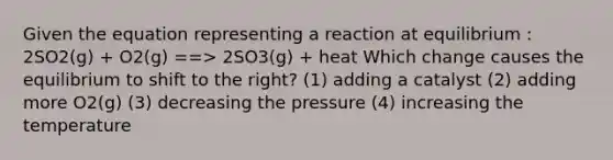 Given the equation representing a reaction at equilibrium : 2SO2(g) + O2(g) ==> 2SO3(g) + heat Which change causes the equilibrium to shift to the right? (1) adding a catalyst (2) adding more O2(g) (3) decreasing the pressure (4) increasing the temperature