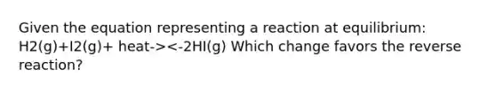 Given the equation representing a reaction at equilibrium: H2(g)+I2(g)+ heat-><-2HI(g) Which change favors the reverse reaction?