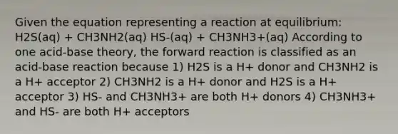 Given the equation representing a reaction at equilibrium: H2S(aq) + CH3NH2(aq) HS-(aq) + CH3NH3+(aq) According to one acid-base theory, the forward reaction is classified as an acid-base reaction because 1) H2S is a H+ donor and CH3NH2 is a H+ acceptor 2) CH3NH2 is a H+ donor and H2S is a H+ acceptor 3) HS- and CH3NH3+ are both H+ donors 4) CH3NH3+ and HS- are both H+ acceptors