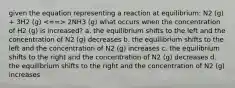 given the equation representing a reaction at equilibrium: N2 (g) + 3H2 (g) 2NH3 (g) what occurs when the concentration of H2 (g) is increased? a. the equilibrium shifts to the left and the concentration of N2 (g) decreases b. the equilibrium shifts to the left and the concentration of N2 (g) increases c. the equilibrium shifts to the right and the concentration of N2 (g) decreases d. the equilibrium shifts to the right and the concentration of N2 (g) increases