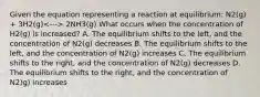 Given the equation representing a reaction at equilibrium: N2(g) + 3H2(g) 2NH3(g) What occurs when the concentration of H2(g) is increased? A. The equilibrium shifts to the left, and the concentration of N2(g) decreases B. The equilibrium shifts to the left, and the concentration of N2(g) increases C. The equilibrium shifts to the right, and the concentration of N2(g) decreases D. The equilibrium shifts to the right, and the concentration of N2)g) increases