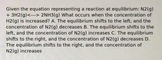 Given the equation representing a reaction at equilibrium: N2(g) + 3H2(g) 2NH3(g) What occurs when the concentration of H2(g) is increased? A. The equilibrium shifts to the left, and the concentration of N2(g) decreases B. The equilibrium shifts to the left, and the concentration of N2(g) increases C. The equilibrium shifts to the right, and the concentration of N2(g) decreases D. The equilibrium shifts to the right, and the concentration of N2)g) increases