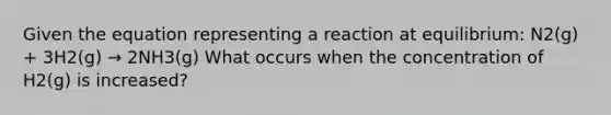Given the equation representing a reaction at equilibrium: N2(g) + 3H2(g) → 2NH3(g) What occurs when the concentration of H2(g) is increased?