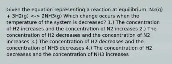 Given the equation representing a reaction at equilibrium: N2(g) + 3H2(g) 2NH3(g) Which change occurs when the temperature of the system is decreased? 1.) The concentration of H2 increases and the concentration of N2 increases 2.) The concentration of H2 decreases and the concentration of N2 increases 3.) The concentration of H2 decreases and the concentration of NH3 decreases 4.) The concentration of H2 decreases and the concentration of NH3 increases