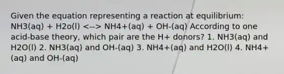 Given the equation representing a reaction at equilibrium: NH3(aq) + H2o(l) NH4+(aq) + OH-(aq) According to one acid-base theory, which pair are the H+ donors? 1. NH3(aq) and H2O(l) 2. NH3(aq) and OH-(aq) 3. NH4+(aq) and H2O(l) 4. NH4+(aq) and OH-(aq)