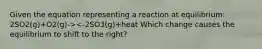 Given the equation representing a reaction at equilibrium: 2SO2(g)+O2(g)-><-2SO3(g)+heat Which change causes the equilibrium to shift to the right?