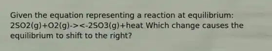 Given the equation representing a reaction at equilibrium: 2SO2(g)+O2(g)-><-2SO3(g)+heat Which change causes the equilibrium to shift to the right?