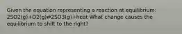 Given the equation representing a reaction at equilibrium: 2SO2(g)+O2(g)⇄2SO3(g)+heat What change causes the equilibrium to shift to the right?