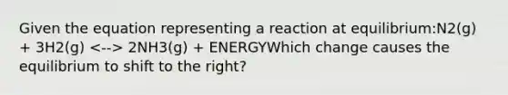 Given the equation representing a reaction at equilibrium:N2(g) + 3H2(g) 2NH3(g) + ENERGYWhich change causes the equilibrium to shift to the right?