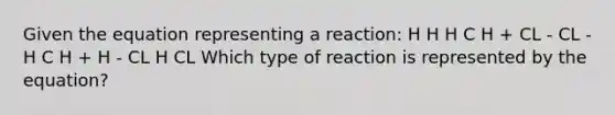 Given the equation representing a reaction: H H H C H + CL - CL - H C H + H - CL H CL Which type of reaction is represented by the equation?