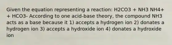 Given the equation representing a reaction: H2CO3 + NH3 NH4+ + HCO3- According to one acid-base theory, the compound NH3 acts as a base because it 1) accepts a hydrogen ion 2) donates a hydrogen ion 3) accepts a hydroxide ion 4) donates a hydroxide ion