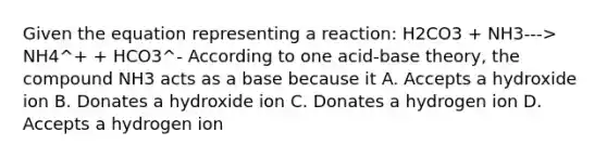 Given the equation representing a reaction: H2CO3 + NH3---> NH4^+ + HCO3^- According to one acid-base theory, the compound NH3 acts as a base because it A. Accepts a hydroxide ion B. Donates a hydroxide ion C. Donates a hydrogen ion D. Accepts a hydrogen ion