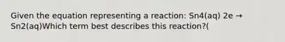 Given the equation representing a reaction: Sn4(aq) 2e → Sn2(aq)Which term best describes this reaction?(