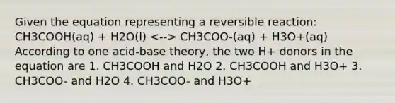 Given the equation representing a reversible reaction: CH3COOH(aq) + H2O(l) CH3COO-(aq) + H3O+(aq) According to one acid-base theory, the two H+ donors in the equation are 1. CH3COOH and H2O 2. CH3COOH and H3O+ 3. CH3COO- and H2O 4. CH3COO- and H3O+