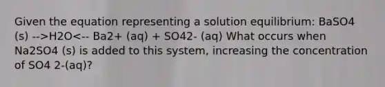 Given the equation representing a solution equilibrium: BaSO4 (s) -->H2O<-- Ba2+ (aq) + SO42- (aq) What occurs when Na2SO4 (s) is added to this system, increasing the concentration of SO4 2-(aq)?