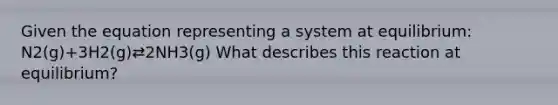 Given the equation representing a system at equilibrium: N2(g)+3H2(g)⇄2NH3(g) What describes this reaction at equilibrium?