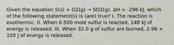 Given the equation S(s) + O2(g) → SO2(g), ΔH = -296 kJ, which of the following statement(s) is (are) true? I. The reaction is exothermic. II. When 0.500 mole sulfur is reacted, 148 kJ of energy is released. III. When 32.0 g of sulfur are burned, 2.96 × 105 J of energy is released.