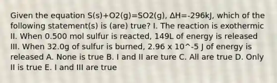 Given the equation S(s)+O2(g)=SO2(g), ∆H=-296kJ, which of the following statement(s) is (are) true? I. The reaction is exothermic II. When 0.500 mol sulfur is reacted, 149L of energy is released III. When 32.0g of sulfur is burned, 2.96 x 10^-5 J of energy is released A. None is true B. I and II are ture C. All are true D. Only II is true E. I and III are true