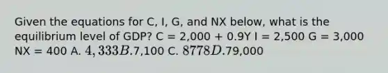 Given the equations for C, I, G, and NX below, what is the equilibrium level of GDP? C = 2,000 + 0.9Y I = 2,500 G = 3,000 NX = 400 A. 4,333 B.7,100 C. 8778 D.79,000