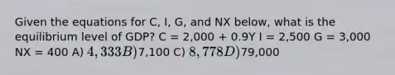 Given the equations for C, I, G, and NX below, what is the equilibrium level of GDP? C = 2,000 + 0.9Y I = 2,500 G = 3,000 NX = 400 A) 4,333 B)7,100 C) 8,778 D)79,000