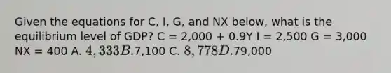 Given the equations for C, I, G, and NX below, what is the equilibrium level of GDP? C = 2,000 + 0.9Y I = 2,500 G = 3,000 NX = 400 A. 4,333 B.7,100 C. 8,778 D.79,000