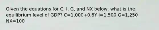 Given the equations for C, I, G, and NX below, what is the equilibrium level of GDP? C=1,000+0.8Y I=1,500 G=1,250 NX=100