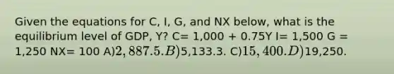 Given the equations for C, I, G, and NX below, what is the equilibrium level of GDP, Y? C= 1,000 + 0.75Y I= 1,500 G = 1,250 NX= 100 A)2,887.5. B)5,133.3. C)15,400. D)19,250.