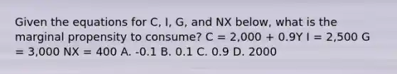 Given the equations for C, I, G, and NX below, what is the marginal propensity to consume? C = 2,000 + 0.9Y I = 2,500 G = 3,000 NX = 400 A. -0.1 B. 0.1 C. 0.9 D. 2000