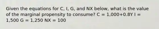 Given the equations for C, I, G, and NX below, what is the value of the marginal propensity to consume? C = 1,000+0.8Y I = 1,500 G = 1,250 NX = 100