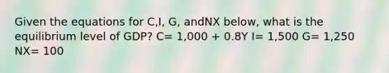 Given the equations for C,I, G, andNX below, what is the equilibrium level of GDP? C= 1,000 + 0.8Y I= 1,500 G= 1,250 NX= 100