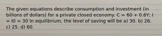 The given equations describe consumption and investment (in billions of dollars) for a private closed economy. C = 60 + 0.6Y; I = I0 = 30 In equilibrium, the level of saving will be a) 30. b) 26. c) 25. d) 60.