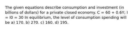 The given equations describe consumption and investment (in billions of dollars) for a private closed economy. C = 60 + 0.6Y; I = I0 = 30 In equilibrium, the level of consumption spending will be a) 170. b) 270. c) 160. d) 195.