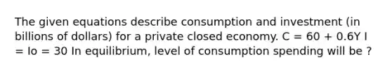 The given equations describe consumption and investment (in billions of dollars) for a private closed economy. C = 60 + 0.6Y I = Io = 30 In equilibrium, level of consumption spending will be ?