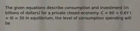 The given equations describe consumption and investment (in billions of dollars) for a private closed economy. C = 60 + 0.6Y I = I0 = 30 In equilibrium, the level of consumption spending will be