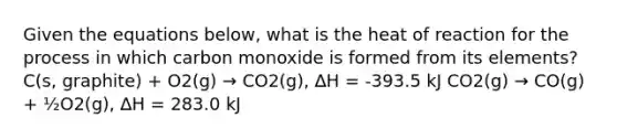 Given the equations below, what is the heat of reaction for the process in which carbon monoxide is formed from its elements? C(s, graphite) + O2(g) → CO2(g), ∆H = -393.5 kJ CO2(g) → CO(g) + ½O2(g), ∆H = 283.0 kJ