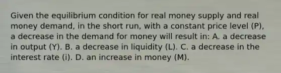 Given the equilibrium condition for real money supply and real money​ demand, in the short run​, with a constant price level ​(P​), a decrease in the demand for money will result​ in: A. a decrease in output ​(Y​). B. a decrease in liquidity ​(L​). C. a decrease in the interest rate ​(i​). D. an increase in money ​(M​).