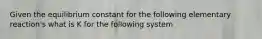 Given the equilibrium constant for the following elementary reaction's what is K for the following system