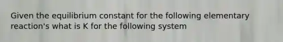 Given the equilibrium constant for the following elementary reaction's what is K for the following system