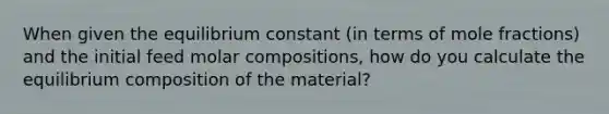 When given the equilibrium constant (in terms of mole fractions) and the initial feed molar compositions, how do you calculate the equilibrium composition of the material?