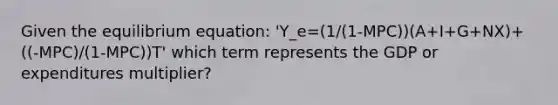 Given the equilibrium equation: 'Y_e=(1/(1-MPC))(A+I+G+NX)+((-MPC)/(1-MPC))T' which term represents the GDP or expenditures multiplier?